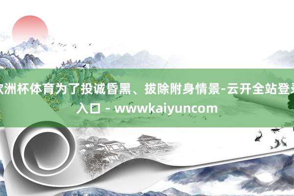 欧洲杯体育为了投诚昏黑、拔除附身情景-云开全站登录入口 - wwwkaiyuncom