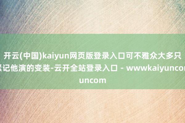开云(中国)kaiyun网页版登录入口可不雅众大多只紧记他演的变装-云开全站登录入口 - wwwkaiyuncom