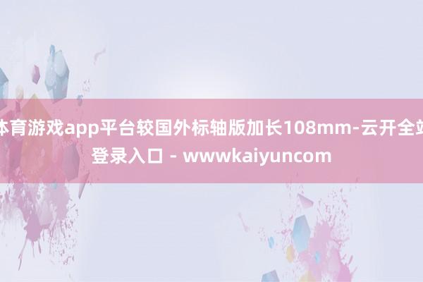 体育游戏app平台较国外标轴版加长108mm-云开全站登录入口 - wwwkaiyuncom