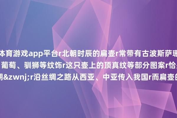 体育游戏app平台r北朝时辰的扁壶r常带有古波斯萨珊王朝作风的r胡东谈主乐舞、葡萄、驯狮等纹饰r这只壶上的顶真纹等部分图案r恰是发祥于&zwnj;波斯萨珊王朝&zwnj;r沿丝绸之路从西亚、中亚传入我国r而扁壶的形制又源于游牧民族r不错说r它是东西时髦以及华夏时髦与草原时髦r交流和解的实证rr&nbsp;rr从&ldquo;马背上的囊&rdquo;到&ldquo;窑火中的瓷器&rdquo;r丝绸之路上r交往穿梭的驼铃与马蹄声r见证了不同时髦在碰撞中r各放异彩、彼此树立的灿烂图景r&nbsp;r&nbsp;&nbsp;r监制丨唐怡 制片东谈主丨武慧锋 案牍丨隋博宇 视觉丨丁丽洁 审校丨朱冬梅 储佩君 时刻丨李照瑞&nbsp; 统筹丨刘莹 武贺 颠倒鸣谢丨定州博物馆 总台河北总站 文物出书社 中国文物报社 换取单元丨国度文物局r&nbsp;r&copy;2026中央播送电视总台版权悉数 rr&nbsp;-云开全站登录入口 - wwwkaiyuncom