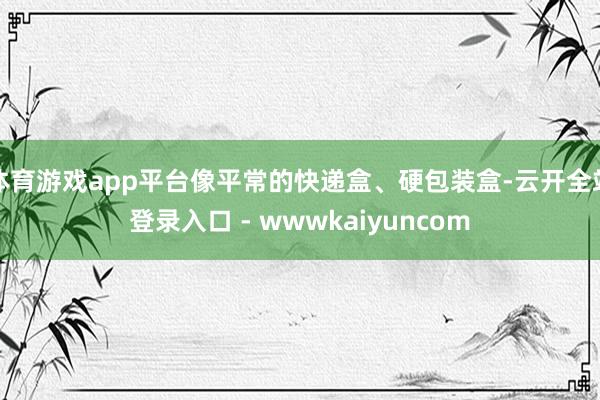 体育游戏app平台像平常的快递盒、硬包装盒-云开全站登录入口 - wwwkaiyuncom