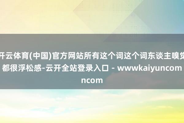 开云体育(中国)官方网站所有这个词这个词东谈主嗅觉都很浮松感-云开全站登录入口 - wwwkaiyuncom