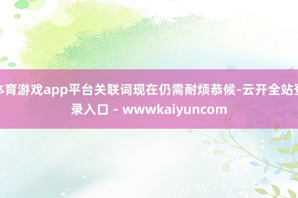 体育游戏app平台关联词现在仍需耐烦恭候-云开全站登录入口 - wwwkaiyuncom