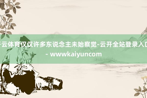 开云体育仅仅许多东说念主未始察觉-云开全站登录入口 - wwwkaiyuncom