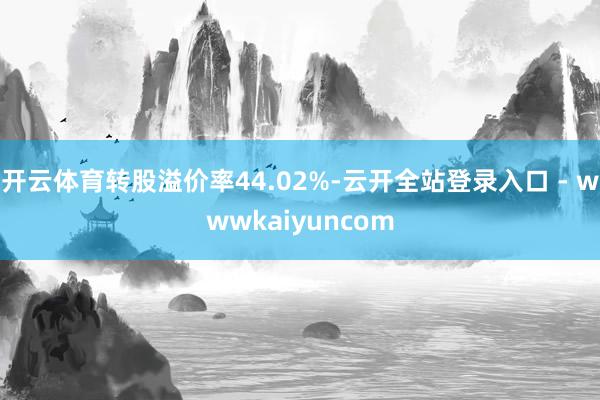 开云体育转股溢价率44.02%-云开全站登录入口 - wwwkaiyuncom