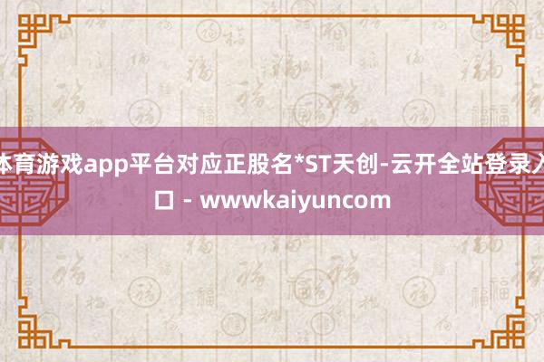 体育游戏app平台对应正股名*ST天创-云开全站登录入口 - wwwkaiyuncom