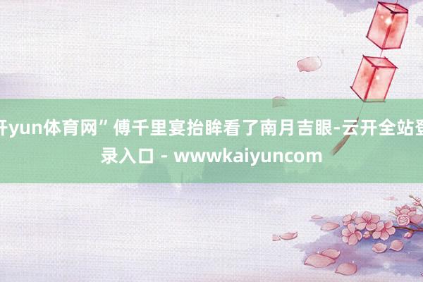 开yun体育网”傅千里宴抬眸看了南月吉眼-云开全站登录入口 - wwwkaiyuncom