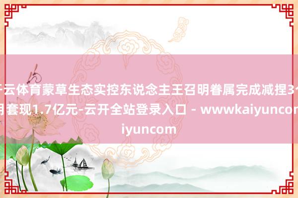 开云体育蒙草生态实控东说念主王召明眷属完成减捏3个月套现1.7亿元-云开全站登录入口 - wwwkaiyuncom