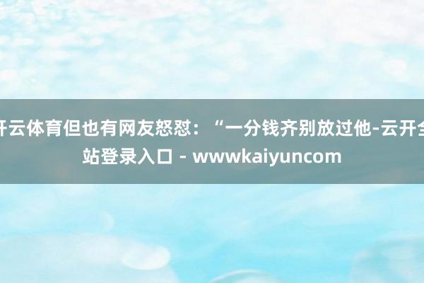 开云体育但也有网友怒怼：“一分钱齐别放过他-云开全站登录入口 - wwwkaiyuncom