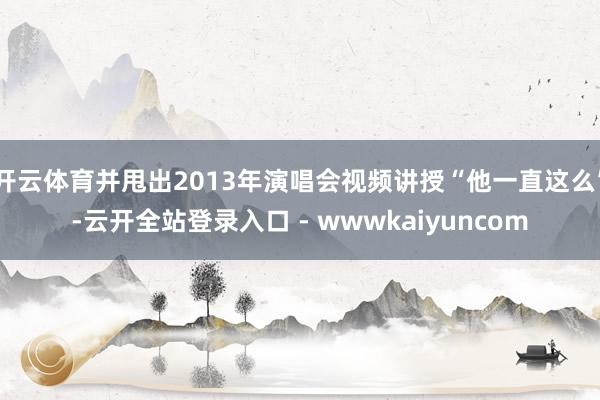 开云体育并甩出2013年演唱会视频讲授“他一直这么”-云开全站登录入口 - wwwkaiyuncom
