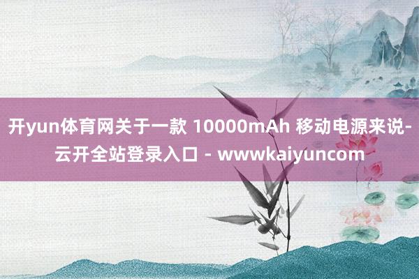 开yun体育网关于一款 10000mAh 移动电源来说-云开全站登录入口 - wwwkaiyuncom