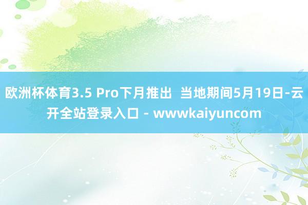 欧洲杯体育3.5 Pro下月推出  当地期间5月19日-云开全站登录入口 - wwwkaiyuncom