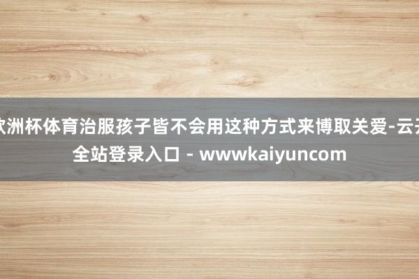 欧洲杯体育治服孩子皆不会用这种方式来博取关爱-云开全站登录入口 - wwwkaiyuncom