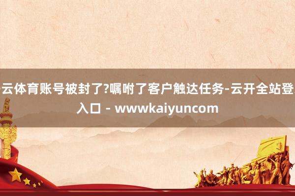 开云体育账号被封了?嘱咐了客户触达任务-云开全站登录入口 - wwwkaiyuncom