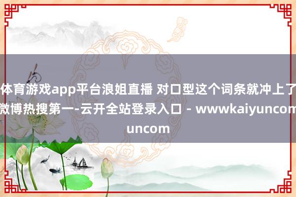 体育游戏app平台浪姐直播 对口型这个词条就冲上了微博热搜第一-云开全站登录入口 - wwwkaiyuncom