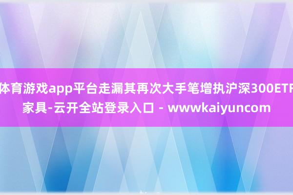 体育游戏app平台走漏其再次大手笔增执沪深300ETF家具-云开全站登录入口 - wwwkaiyuncom