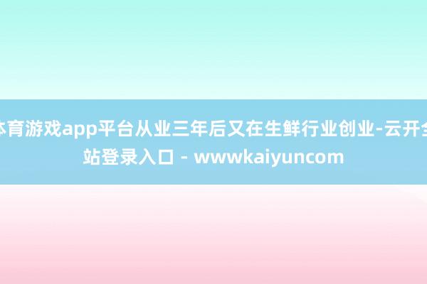体育游戏app平台从业三年后又在生鲜行业创业-云开全站登录入口 - wwwkaiyuncom