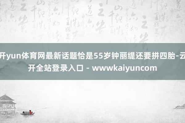 开yun体育网最新话题恰是55岁钟丽缇还要拼四胎-云开全站登录入口 - wwwkaiyuncom