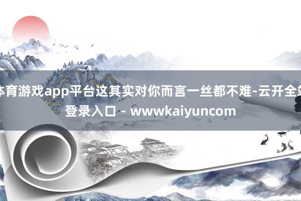 体育游戏app平台这其实对你而言一丝都不难-云开全站登录入口 - wwwkaiyuncom