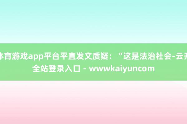 体育游戏app平台平直发文质疑：“这是法治社会-云开全站登录入口 - wwwkaiyuncom