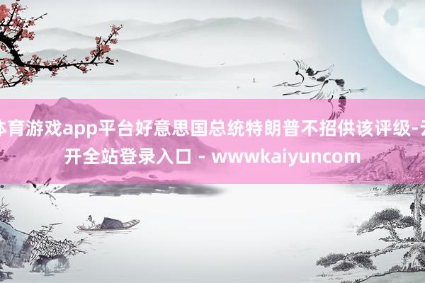 体育游戏app平台好意思国总统特朗普不招供该评级-云开全站登录入口 - wwwkaiyuncom