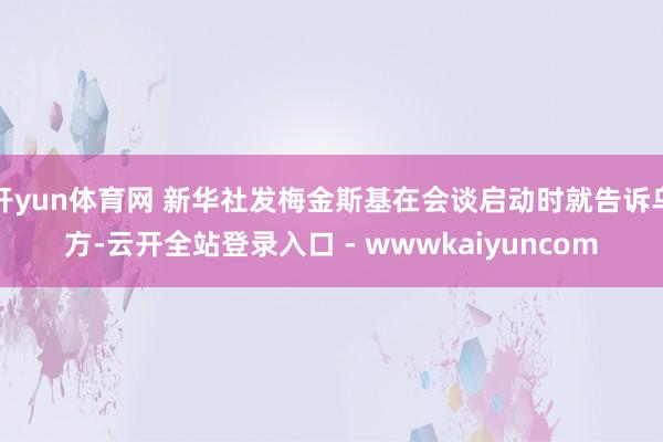 开yun体育网 新华社发梅金斯基在会谈启动时就告诉乌方-云开全站登录入口 - wwwkaiyuncom
