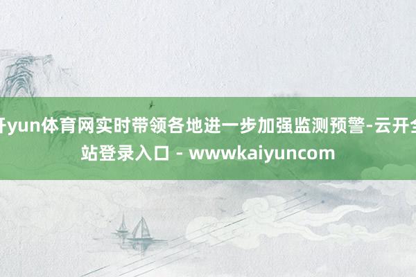 开yun体育网实时带领各地进一步加强监测预警-云开全站登录入口 - wwwkaiyuncom