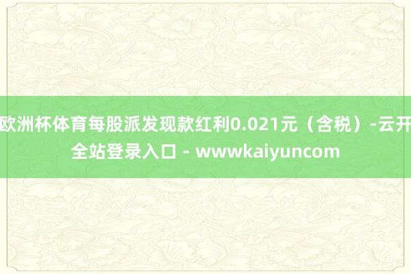 欧洲杯体育每股派发现款红利0.021元（含税）-云开全站登录入口 - wwwkaiyuncom