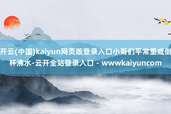 开云(中国)kaiyun网页版登录入口小哥们平常里或倒杯沸水-云开全站登录入口 - wwwkaiyuncom