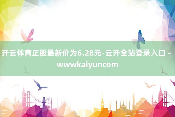 开云体育正股最新价为6.28元-云开全站登录入口 - wwwkaiyuncom