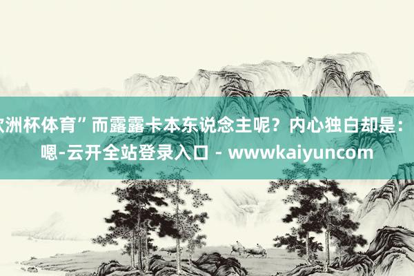 欧洲杯体育”而露露卡本东说念主呢？内心独白却是：“嗯-云开全站登录入口 - wwwkaiyuncom