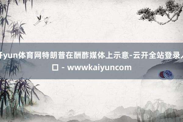 开yun体育网特朗普在酬酢媒体上示意-云开全站登录入口 - wwwkaiyuncom