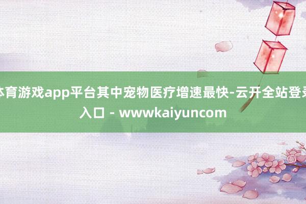 体育游戏app平台其中宠物医疗增速最快-云开全站登录入口 - wwwkaiyuncom