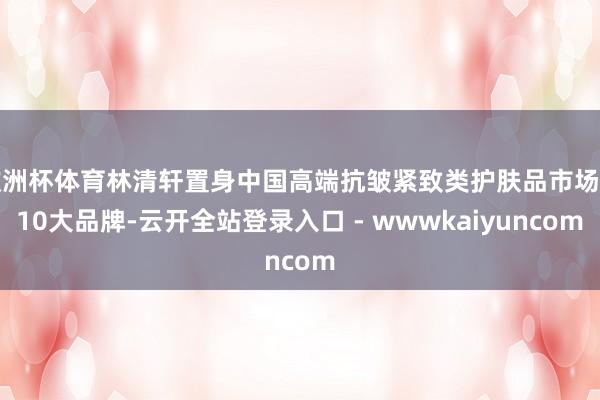 欧洲杯体育林清轩置身中国高端抗皱紧致类护肤品市场前10大品牌-云开全站登录入口 - wwwkaiyuncom