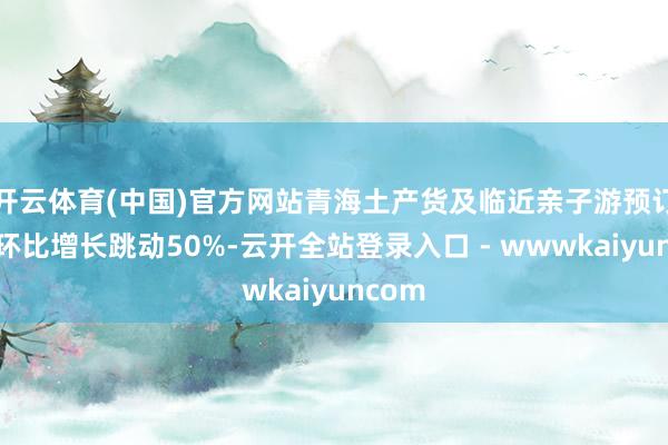 开云体育(中国)官方网站青海土产货及临近亲子游预订热度环比增长跳动50%-云开全站登录入口 - wwwkaiyuncom
