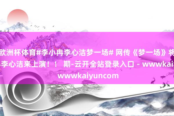 欧洲杯体育#李小冉李心洁梦一场# 网传《梦一场》将由李小冉李心洁来上演！！ 期-云开全站登录入口 - wwwkaiyuncom