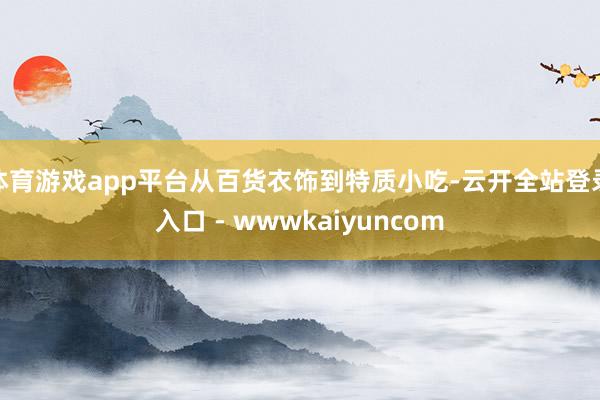 体育游戏app平台从百货衣饰到特质小吃-云开全站登录入口 - wwwkaiyuncom