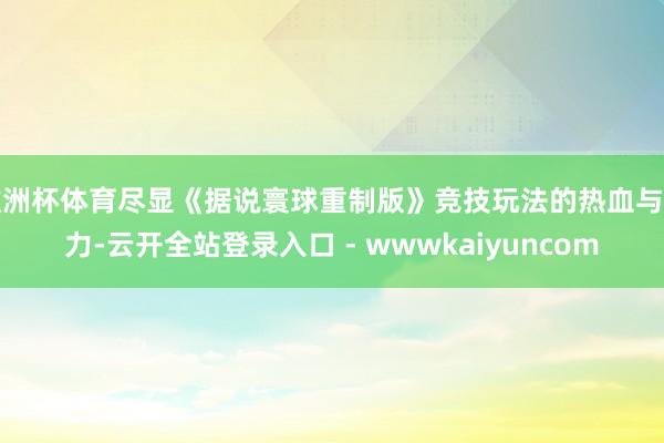 欧洲杯体育尽显《据说寰球重制版》竞技玩法的热血与魔力-云开全站登录入口 - wwwkaiyuncom
