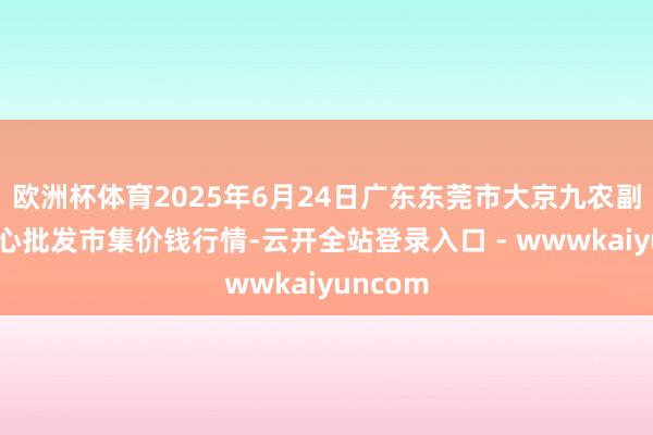 欧洲杯体育2025年6月24日广东东莞市大京九农副家具中心批发市集价钱行情-云开全站登录入口 - wwwkaiyuncom