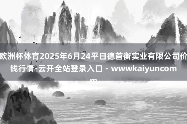 欧洲杯体育2025年6月24平日德首衡实业有限公司价钱行情-云开全站登录入口 - wwwkaiyuncom