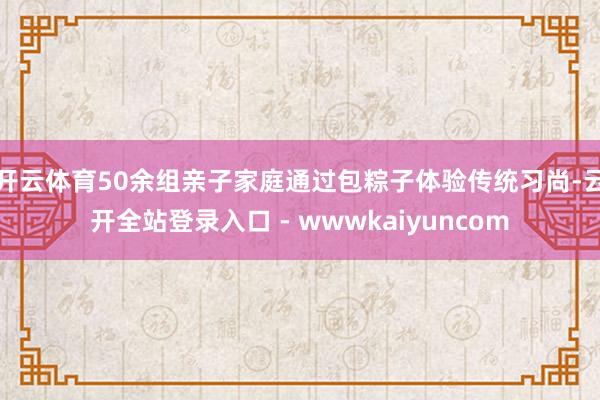 开云体育50余组亲子家庭通过包粽子体验传统习尚-云开全站登录入口 - wwwkaiyuncom