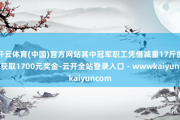 开云体育(中国)官方网站其中冠军职工凭借减重17斤的战绩获取1700元奖金-云开全站登录入口 - wwwkaiyuncom