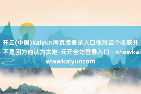 开云(中国)kaiyun网页版登录入口他对这个收获并不赋闲——不是因为他认为太难-云开全站登录入口 - wwwkaiyuncom