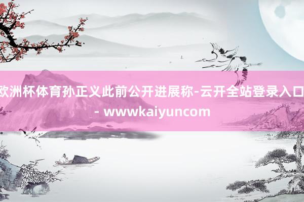 欧洲杯体育　　孙正义此前公开进展称-云开全站登录入口 - wwwkaiyuncom
