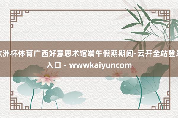 欧洲杯体育广西好意思术馆端午假期期间-云开全站登录入口 - wwwkaiyuncom