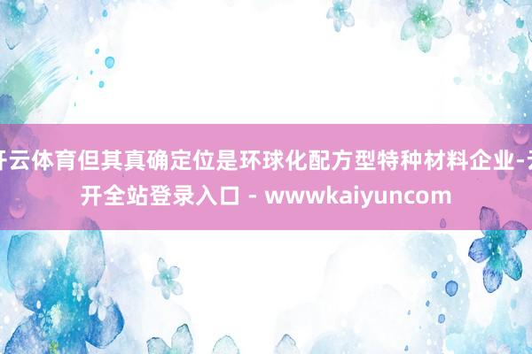 开云体育但其真确定位是环球化配方型特种材料企业-云开全站登录入口 - wwwkaiyuncom