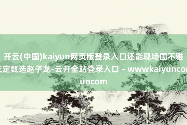 开云(中国)kaiyun网页版登录入口还能现场围不雅正定甄选赵子龙-云开全站登录入口 - wwwkaiyuncom