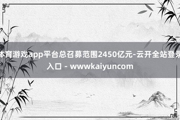 体育游戏app平台总召募范围2450亿元-云开全站登录入口 - wwwkaiyuncom
