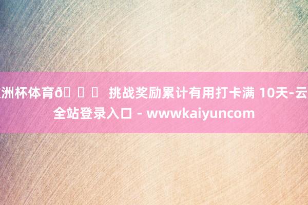 欧洲杯体育🎁 挑战奖励累计有用打卡满 10天-云开全站登录入口 - wwwkaiyuncom