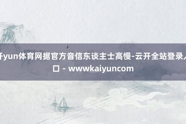 开yun体育网据官方音信东谈主士高慢-云开全站登录入口 - wwwkaiyuncom